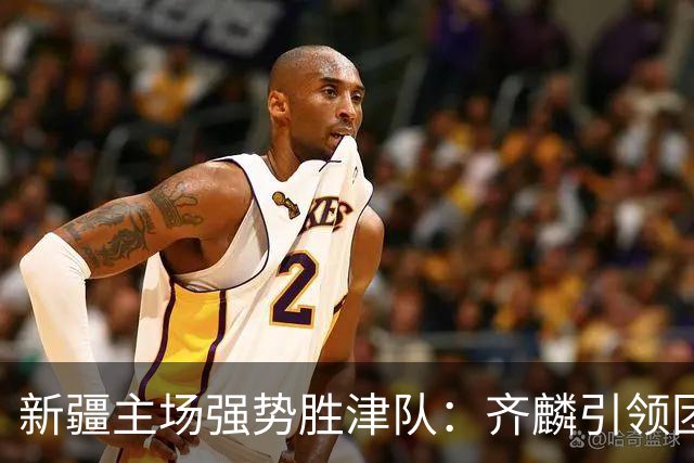 新疆主场强势胜津队：齐麟引领团队奏响胜利之歌