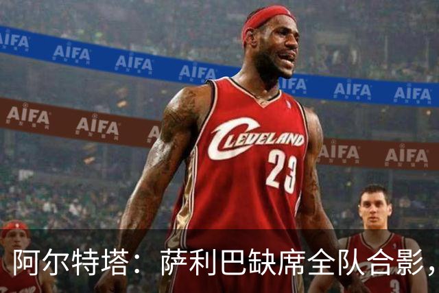 阿尔特塔：萨利巴缺席全队合影，期待他早日回归